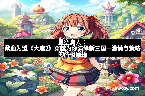 星空真人：歃血为盟《大唐2》穿越为你演绎新三国—激情与策略的终极碰撞