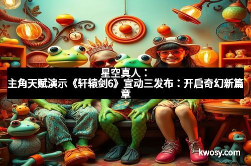 星空真人：主角天赋演示《轩辕剑6》宣动三发布：开启奇幻新篇章